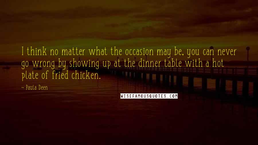 Paula Deen Quotes: I think no matter what the occasion may be, you can never go wrong by showing up at the dinner table with a hot plate of fried chicken.