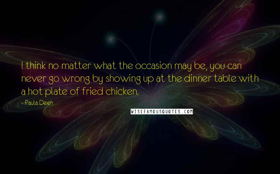 Paula Deen Quotes: I think no matter what the occasion may be, you can never go wrong by showing up at the dinner table with a hot plate of fried chicken.