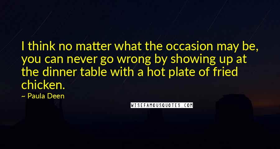 Paula Deen Quotes: I think no matter what the occasion may be, you can never go wrong by showing up at the dinner table with a hot plate of fried chicken.