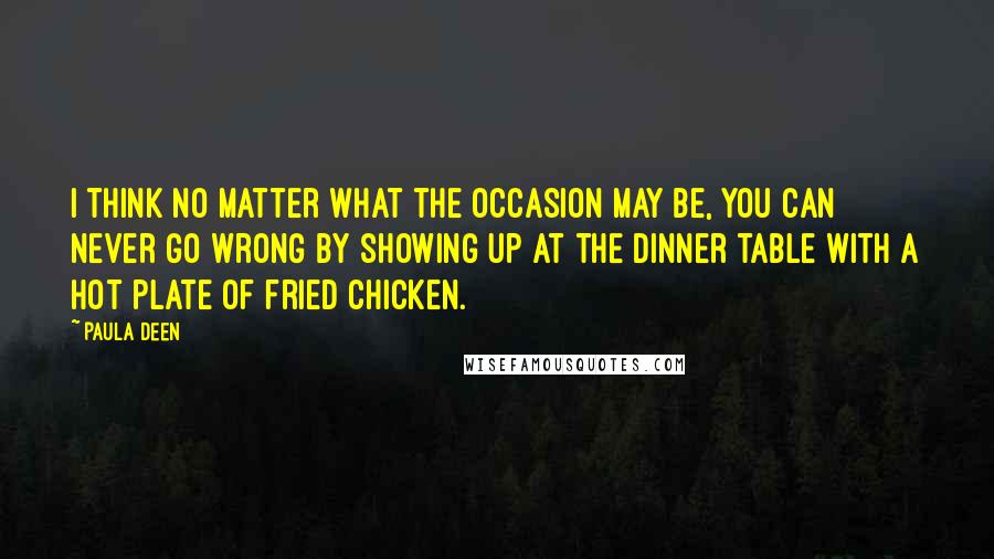 Paula Deen Quotes: I think no matter what the occasion may be, you can never go wrong by showing up at the dinner table with a hot plate of fried chicken.