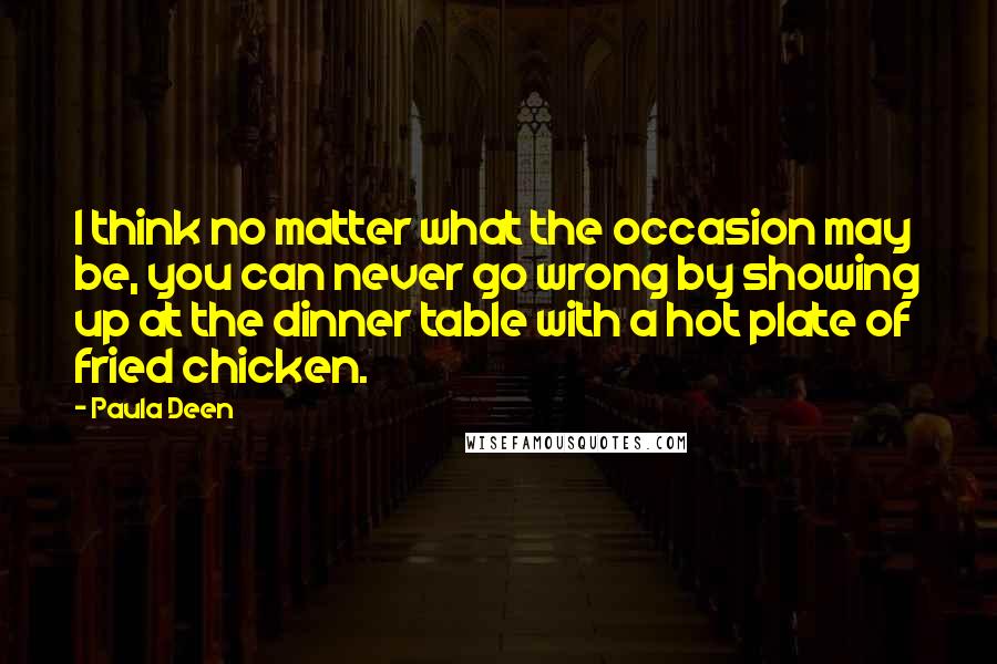 Paula Deen Quotes: I think no matter what the occasion may be, you can never go wrong by showing up at the dinner table with a hot plate of fried chicken.