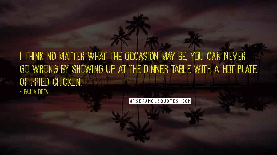 Paula Deen Quotes: I think no matter what the occasion may be, you can never go wrong by showing up at the dinner table with a hot plate of fried chicken.