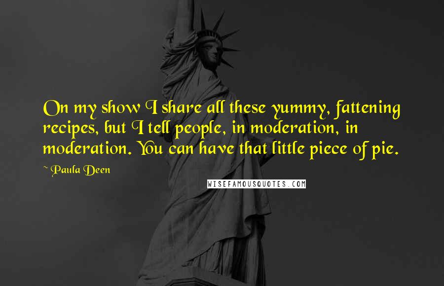 Paula Deen Quotes: On my show I share all these yummy, fattening recipes, but I tell people, in moderation, in moderation. You can have that little piece of pie.