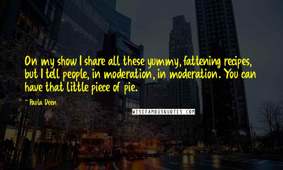 Paula Deen Quotes: On my show I share all these yummy, fattening recipes, but I tell people, in moderation, in moderation. You can have that little piece of pie.