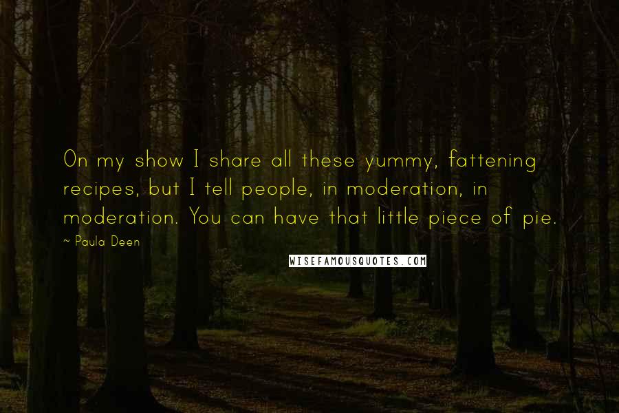 Paula Deen Quotes: On my show I share all these yummy, fattening recipes, but I tell people, in moderation, in moderation. You can have that little piece of pie.