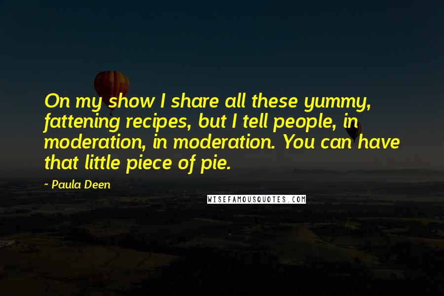 Paula Deen Quotes: On my show I share all these yummy, fattening recipes, but I tell people, in moderation, in moderation. You can have that little piece of pie.