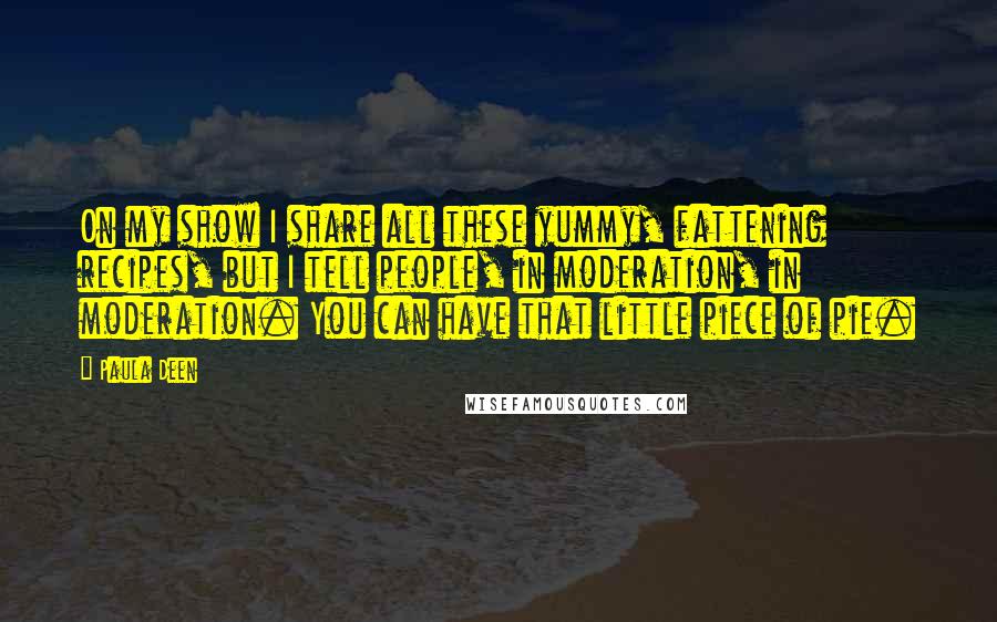 Paula Deen Quotes: On my show I share all these yummy, fattening recipes, but I tell people, in moderation, in moderation. You can have that little piece of pie.