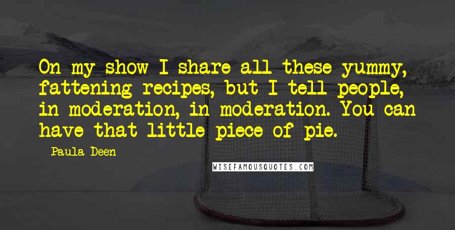 Paula Deen Quotes: On my show I share all these yummy, fattening recipes, but I tell people, in moderation, in moderation. You can have that little piece of pie.