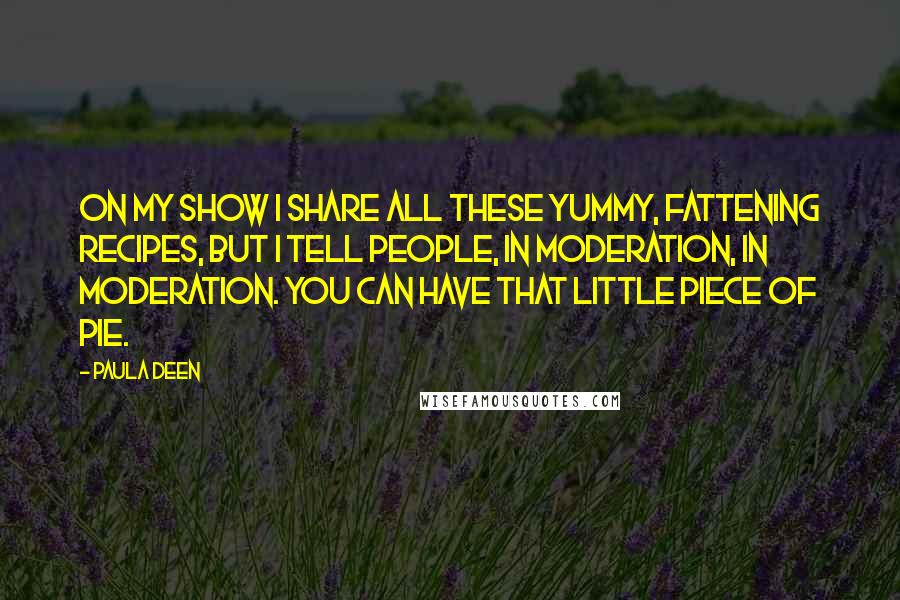 Paula Deen Quotes: On my show I share all these yummy, fattening recipes, but I tell people, in moderation, in moderation. You can have that little piece of pie.