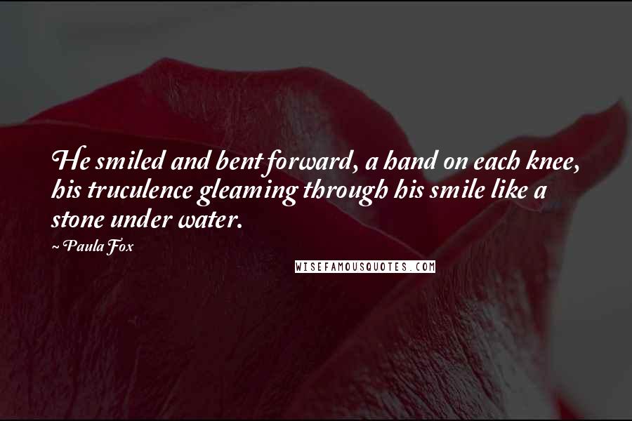 Paula Fox Quotes: He smiled and bent forward, a hand on each knee, his truculence gleaming through his smile like a stone under water.