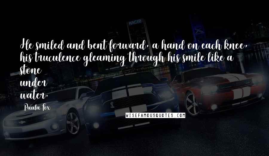 Paula Fox Quotes: He smiled and bent forward, a hand on each knee, his truculence gleaming through his smile like a stone under water.