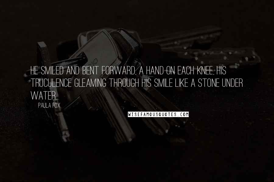 Paula Fox Quotes: He smiled and bent forward, a hand on each knee, his truculence gleaming through his smile like a stone under water.