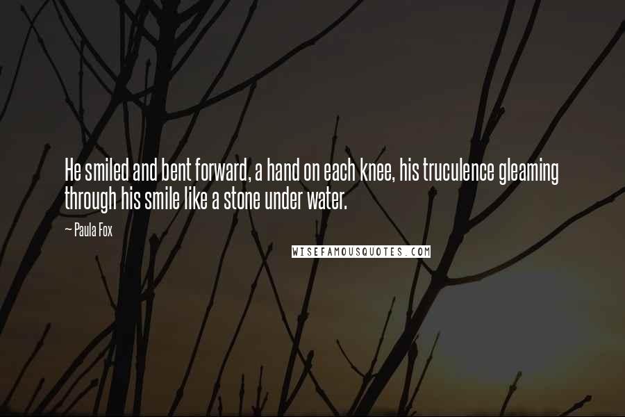 Paula Fox Quotes: He smiled and bent forward, a hand on each knee, his truculence gleaming through his smile like a stone under water.