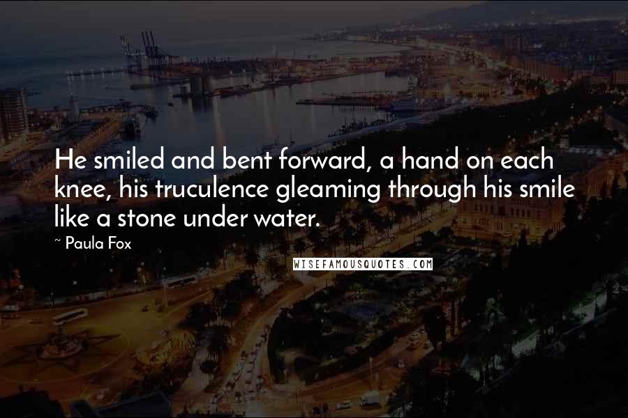 Paula Fox Quotes: He smiled and bent forward, a hand on each knee, his truculence gleaming through his smile like a stone under water.