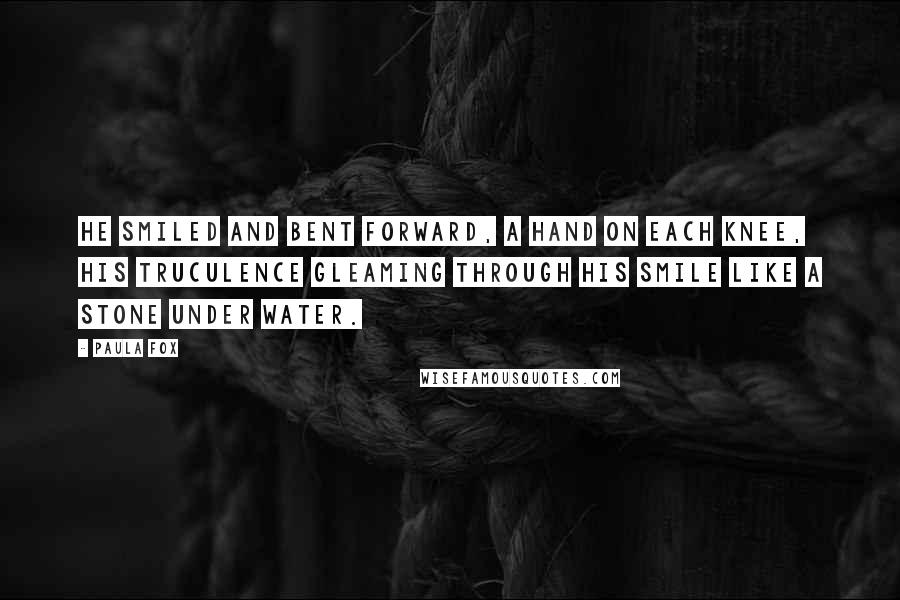 Paula Fox Quotes: He smiled and bent forward, a hand on each knee, his truculence gleaming through his smile like a stone under water.