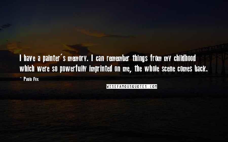 Paula Fox Quotes: I have a painter's memory. I can remember things from my childhood which were so powerfully imprinted on me, the whole scene comes back.