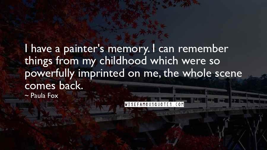 Paula Fox Quotes: I have a painter's memory. I can remember things from my childhood which were so powerfully imprinted on me, the whole scene comes back.