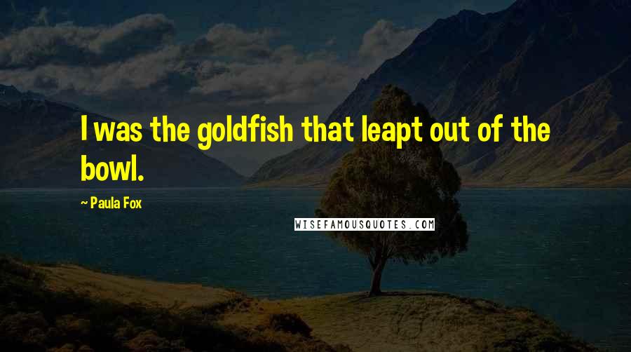 Paula Fox Quotes: I was the goldfish that leapt out of the bowl.