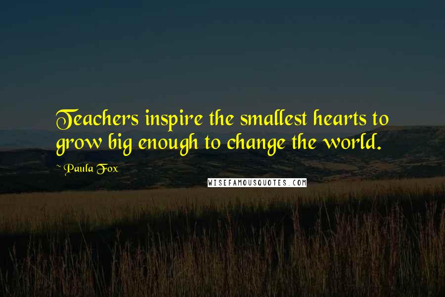 Paula Fox Quotes: Teachers inspire the smallest hearts to grow big enough to change the world.