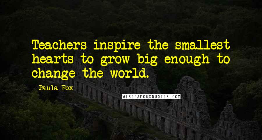 Paula Fox Quotes: Teachers inspire the smallest hearts to grow big enough to change the world.