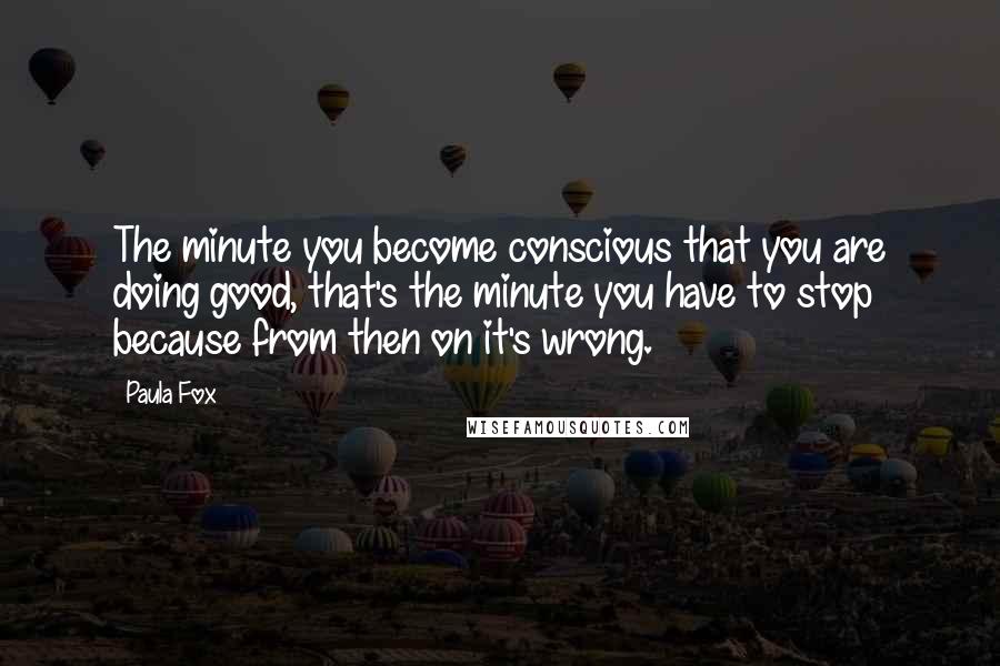 Paula Fox Quotes: The minute you become conscious that you are doing good, that's the minute you have to stop because from then on it's wrong.