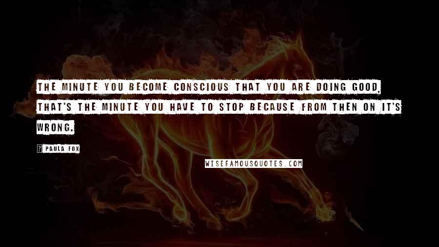 Paula Fox Quotes: The minute you become conscious that you are doing good, that's the minute you have to stop because from then on it's wrong.