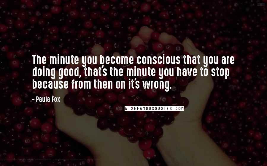 Paula Fox Quotes: The minute you become conscious that you are doing good, that's the minute you have to stop because from then on it's wrong.