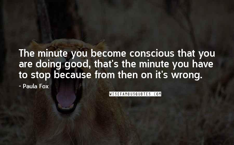 Paula Fox Quotes: The minute you become conscious that you are doing good, that's the minute you have to stop because from then on it's wrong.