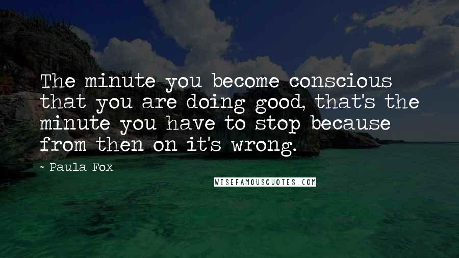 Paula Fox Quotes: The minute you become conscious that you are doing good, that's the minute you have to stop because from then on it's wrong.