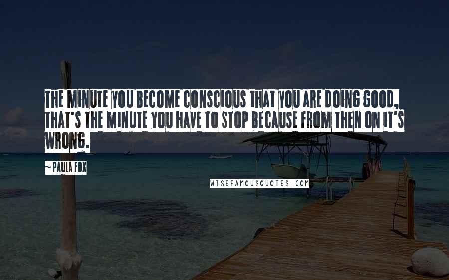 Paula Fox Quotes: The minute you become conscious that you are doing good, that's the minute you have to stop because from then on it's wrong.