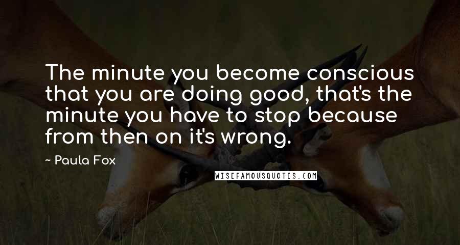 Paula Fox Quotes: The minute you become conscious that you are doing good, that's the minute you have to stop because from then on it's wrong.