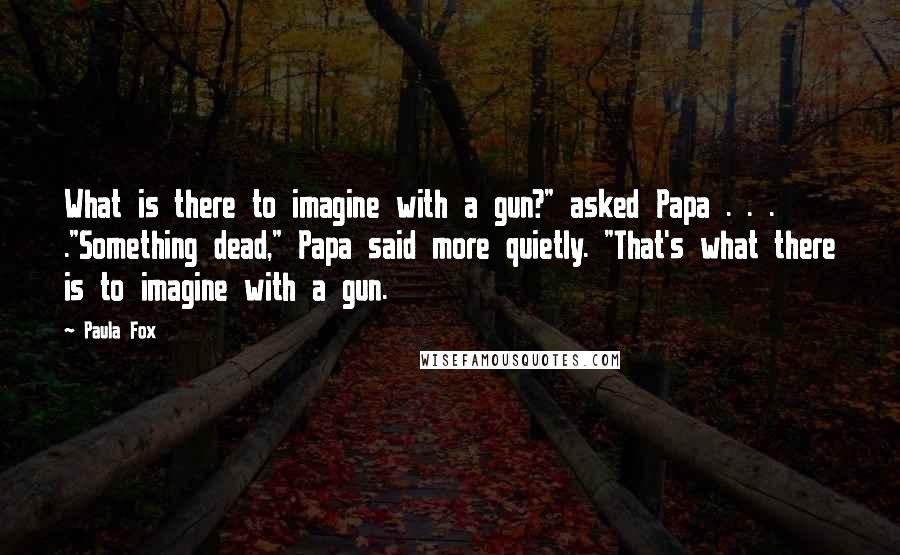 Paula Fox Quotes: What is there to imagine with a gun?" asked Papa . . . ."Something dead," Papa said more quietly. "That's what there is to imagine with a gun.