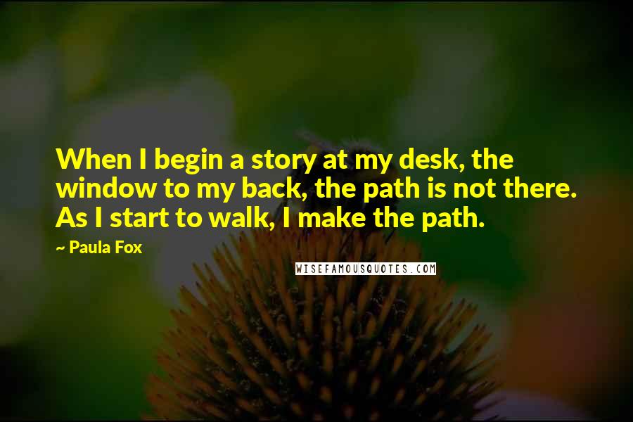 Paula Fox Quotes: When I begin a story at my desk, the window to my back, the path is not there. As I start to walk, I make the path.