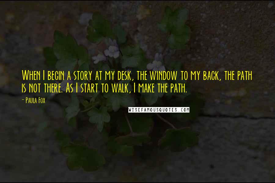 Paula Fox Quotes: When I begin a story at my desk, the window to my back, the path is not there. As I start to walk, I make the path.