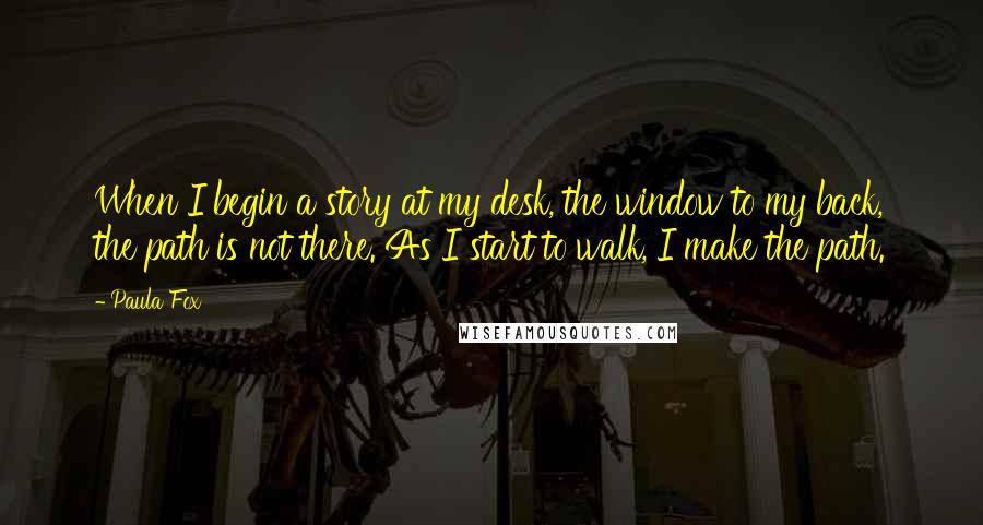 Paula Fox Quotes: When I begin a story at my desk, the window to my back, the path is not there. As I start to walk, I make the path.