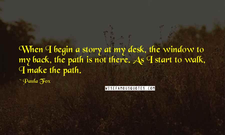 Paula Fox Quotes: When I begin a story at my desk, the window to my back, the path is not there. As I start to walk, I make the path.