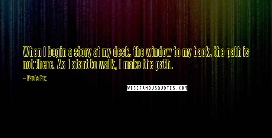 Paula Fox Quotes: When I begin a story at my desk, the window to my back, the path is not there. As I start to walk, I make the path.