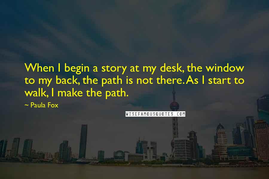 Paula Fox Quotes: When I begin a story at my desk, the window to my back, the path is not there. As I start to walk, I make the path.