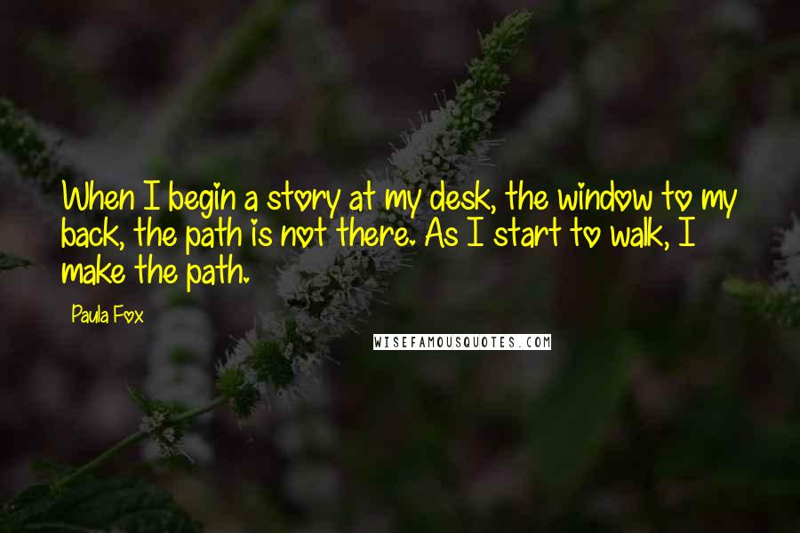 Paula Fox Quotes: When I begin a story at my desk, the window to my back, the path is not there. As I start to walk, I make the path.