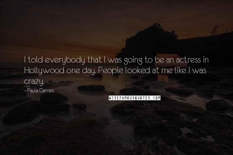 Paula Garces Quotes: I told everybody that I was going to be an actress in Hollywood one day. People looked at me like I was crazy.