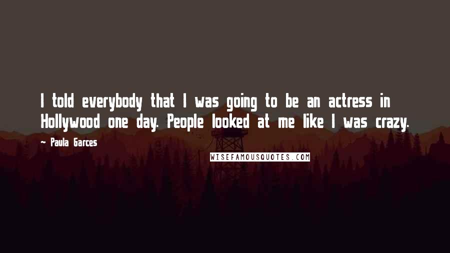 Paula Garces Quotes: I told everybody that I was going to be an actress in Hollywood one day. People looked at me like I was crazy.