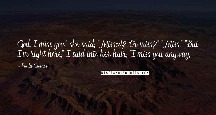 Paula Garner Quotes: God, I miss you," she said. "Missed? Or miss?" "Miss." "But I'm right here," I said into her hair. "I miss you anyway.