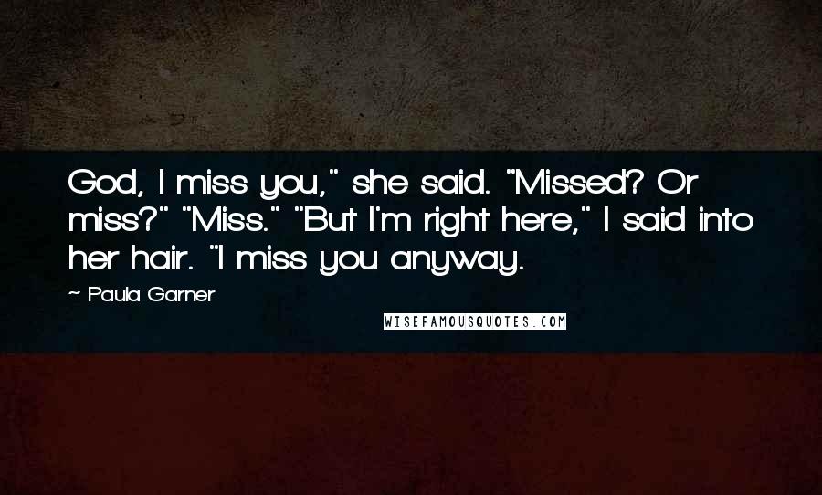 Paula Garner Quotes: God, I miss you," she said. "Missed? Or miss?" "Miss." "But I'm right here," I said into her hair. "I miss you anyway.