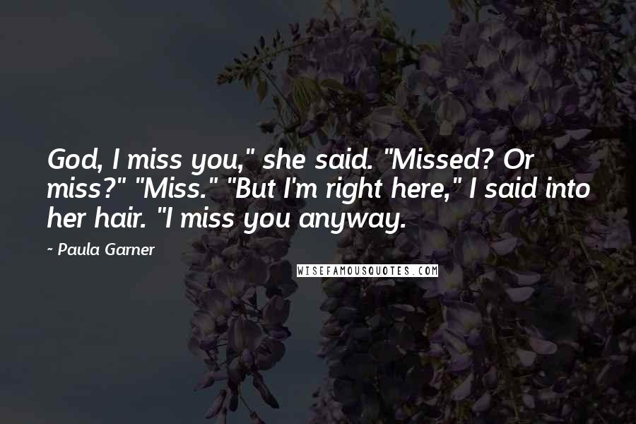 Paula Garner Quotes: God, I miss you," she said. "Missed? Or miss?" "Miss." "But I'm right here," I said into her hair. "I miss you anyway.