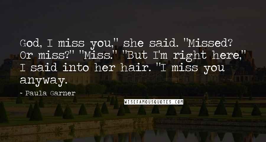Paula Garner Quotes: God, I miss you," she said. "Missed? Or miss?" "Miss." "But I'm right here," I said into her hair. "I miss you anyway.