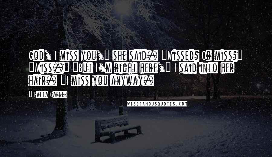 Paula Garner Quotes: God, I miss you," she said. "Missed? Or miss?" "Miss." "But I'm right here," I said into her hair. "I miss you anyway.