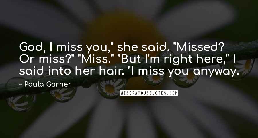 Paula Garner Quotes: God, I miss you," she said. "Missed? Or miss?" "Miss." "But I'm right here," I said into her hair. "I miss you anyway.