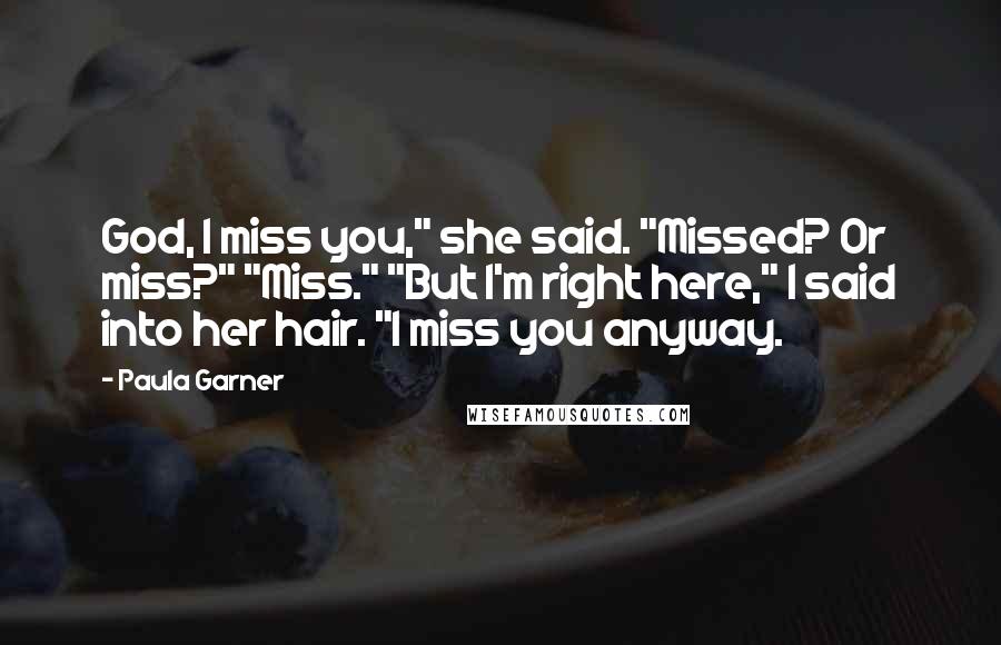 Paula Garner Quotes: God, I miss you," she said. "Missed? Or miss?" "Miss." "But I'm right here," I said into her hair. "I miss you anyway.