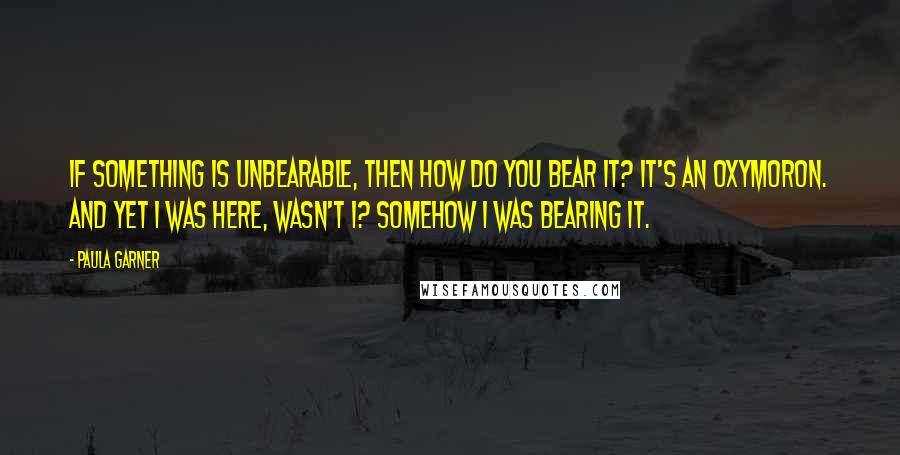 Paula Garner Quotes: If something is unbearable, then how do you bear it? It's an oxymoron. And yet I was here, wasn't I? Somehow I was bearing it.