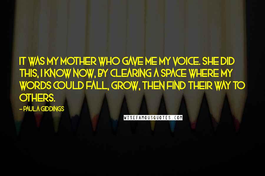 Paula Giddings Quotes: It was my mother who gave me my voice. She did this, I know now, by clearing a space where my words could fall, grow, then find their way to others.